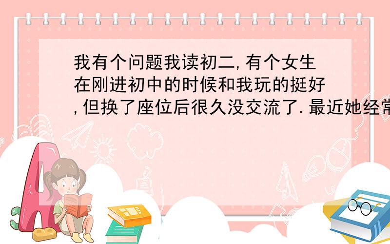 我有个问题我读初二,有个女生在刚进初中的时候和我玩的挺好,但换了座位后很久没交流了.最近她经常看我（每天几乎都看）,而且我看她的时候她眼神马上看到其它地方,应该是有暗恋我,但