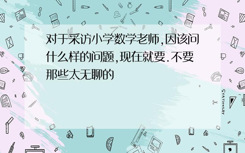 对于采访小学数学老师,因该问什么样的问题,现在就要.不要那些太无聊的