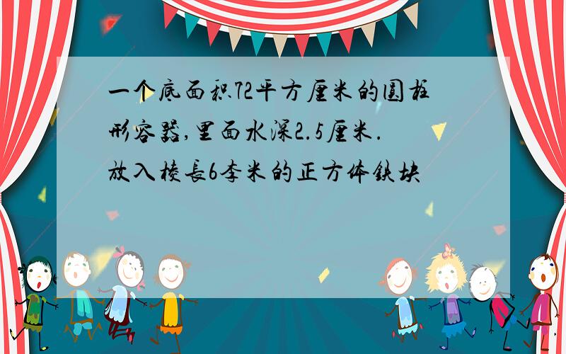 一个底面积72平方厘米的圆柱形容器,里面水深2.5厘米.放入棱长6李米的正方体铁块