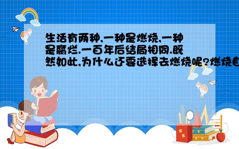 生活有两种,一种是燃烧,一种是腐烂.一百年后结局相同.既然如此,为什么还要选择去燃烧呢?燃烧自己,付出多得到多.腐烂,付出少得到少.燃烧自己不见得比腐烂更轻松.