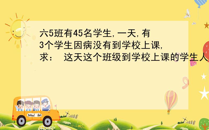 六5班有45名学生,一天,有3个学生因病没有到学校上课,求： 这天这个班级到学校上课的学生人数和六5班有45名学生,一天,有3个学生因病没有到学校上课,求：这天这个班级到学校上课的学生人