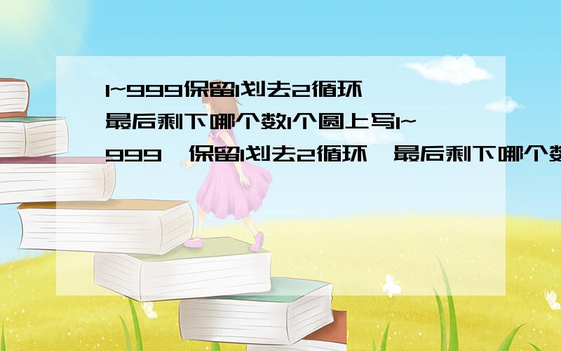 1~999保留1划去2循环,最后剩下哪个数1个圆上写1~999,保留1划去2循环,最后剩下哪个数把1~999个数按顺时针方向依次排列在圆圈上,从1开始按顺时针方向保留数字1划去数字2,每隔一个数划去1个数,