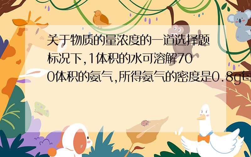 关于物质的量浓度的一道选择题标况下,1体积的水可溶解700体积的氨气,所得氨气的密度是0.8g每毫升,则氨水的物质的量浓度为（ ）A16.3 B31.25 C0.045 D4.7