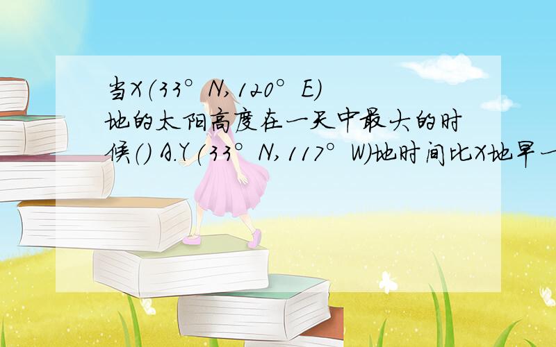 当X（33°N,120°E)地的太阳高度在一天中最大的时候（） A.Y(33°N,117°W)地时间比X地早一天 B.Y地时间与当X（33°N,120°E)地的太阳高度在一天中最大的时候（）A.Y(33°N,117°W)地时间比X地早一天 B.Y地