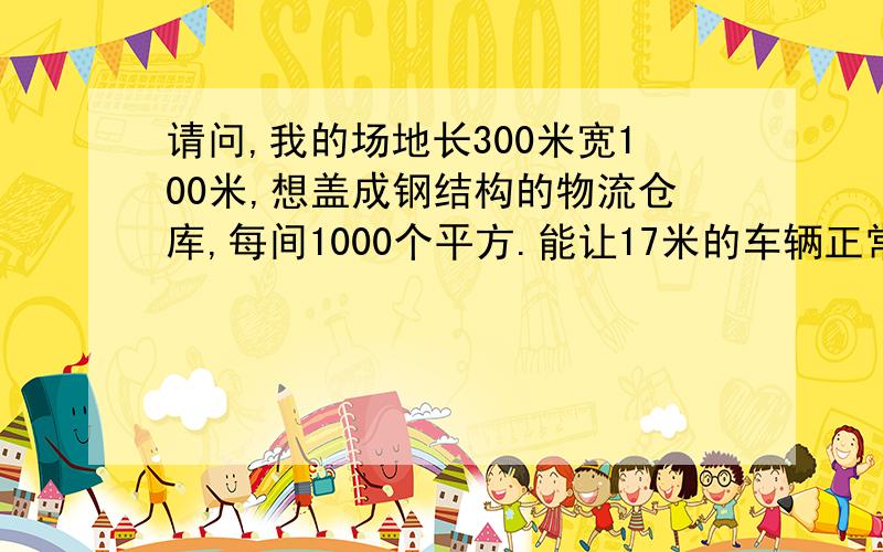 请问,我的场地长300米宽100米,想盖成钢结构的物流仓库,每间1000个平方.能让17米的车辆正常通行,问造