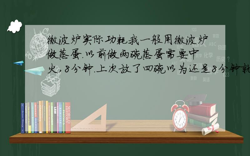 微波炉实际功耗我一般用微波炉做蒸蛋.以前做两碗蒸蛋需要中火,8分钟.上次放了四碗以为还是8分钟就够了,结果8分钟结束后鸡蛋还是液体.前前后后加时间加了total 16分钟不到才熟.现在想想