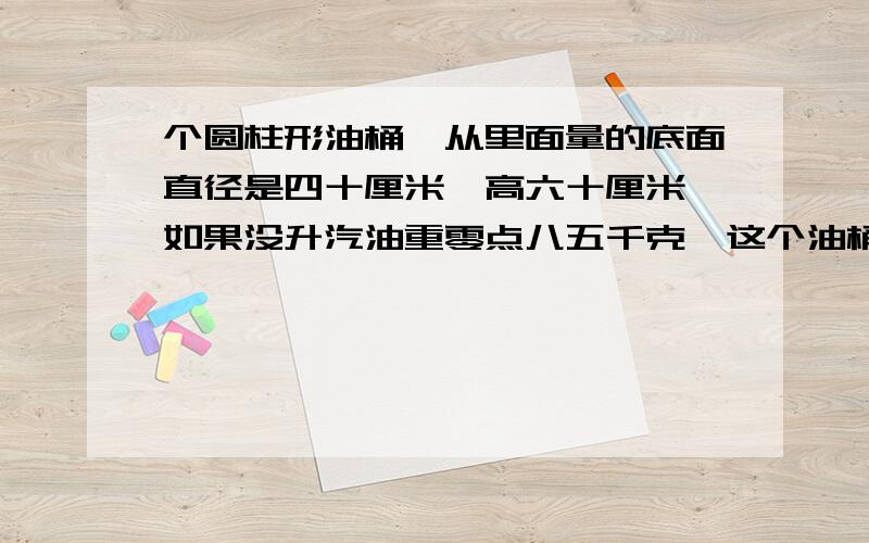 个圆柱形油桶,从里面量的底面直径是四十厘米,高六十厘米,如果没升汽油重零点八五千克,这个油桶能装汽油多少千克?(用去尾法将得数保留一位小数)