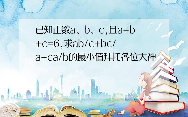 已知正数a、b、c,且a+b+c=6,求ab/c+bc/a+ca/b的最小值拜托各位大神