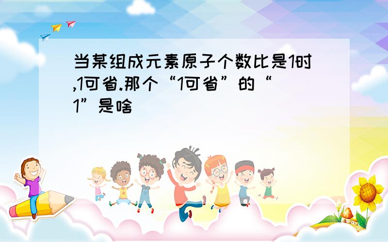 当某组成元素原子个数比是1时,1可省.那个“1可省”的“1”是啥