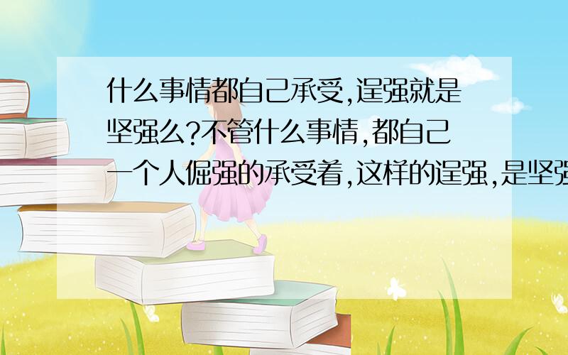 什么事情都自己承受,逞强就是坚强么?不管什么事情,都自己一个人倔强的承受着,这样的逞强,是坚强的表现么?