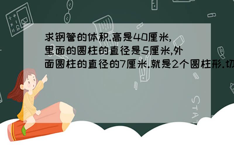 求钢管的体积.高是40厘米,里面的圆柱的直径是5厘米,外面圆柱的直径的7厘米.就是2个圆柱形.切切....................