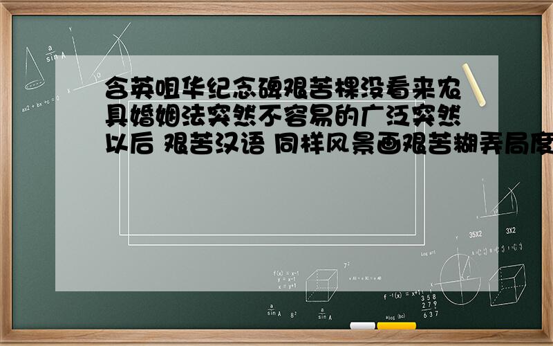 含英咀华纪念碑艰苦棵没看来农具婚姻法突然不容易的广泛突然以后 艰苦汉语 同样风景画艰苦糊弄局度微月吨 微月七八日五亿亿