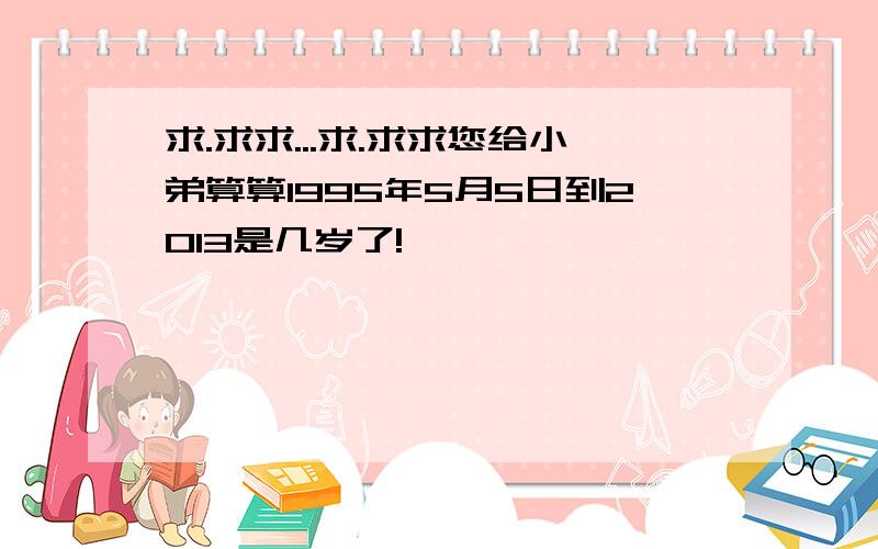 求.求求...求.求求您给小弟算算1995年5月5日到2013是几岁了!