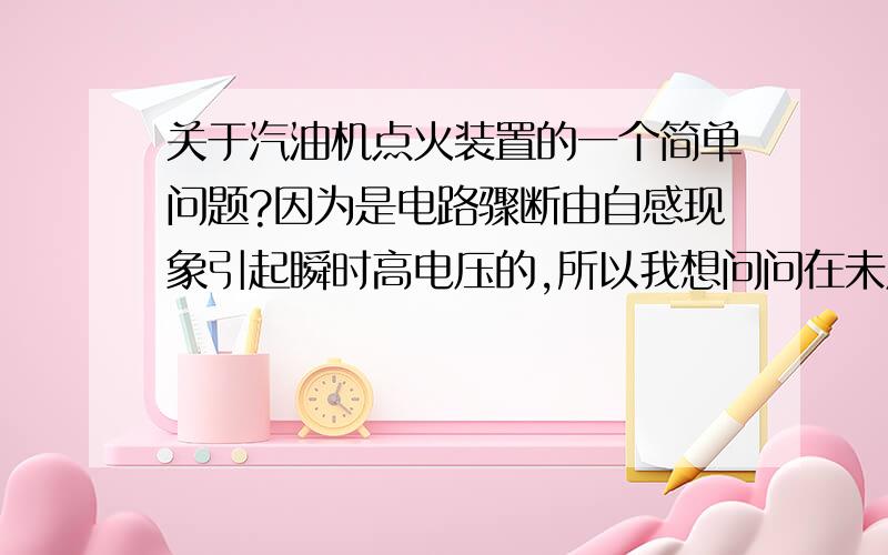 关于汽油机点火装置的一个简单问题?因为是电路骤断由自感现象引起瞬时高电压的,所以我想问问在未用此装置时,直流电路难道是一直接通的么?