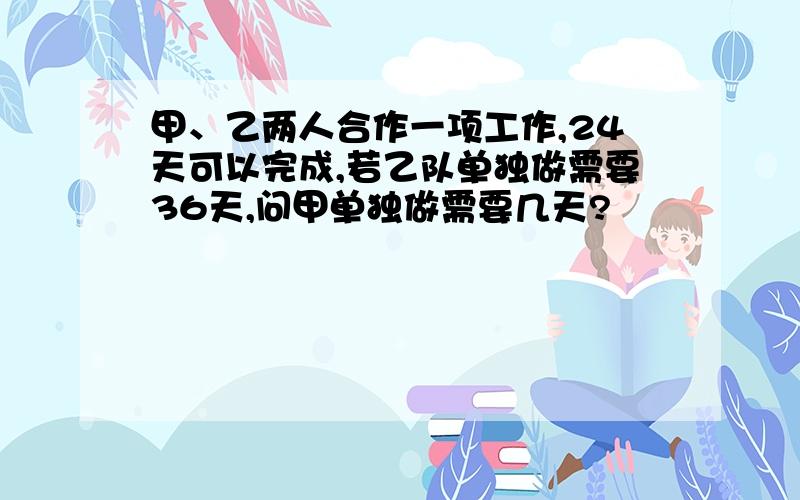 甲、乙两人合作一项工作,24天可以完成,若乙队单独做需要36天,问甲单独做需要几天?