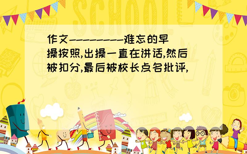 作文--------难忘的早操按照,出操一直在讲话,然后被扣分,最后被校长点名批评,