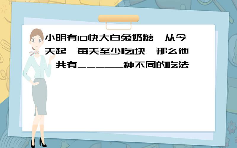 小明有10快大白兔奶糖,从今天起,每天至少吃1块,那么他一共有_____种不同的吃法