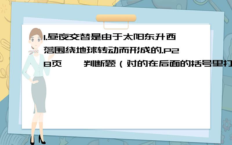 1.昼夜交替是由于太阳东升西落围绕地球转动而形成的.P28页一、判断题（对的在后面的括号里打“V”,错的打“X”）1.昼夜交替是由于太阳东升西落围绕地球转动而形成的.……………………