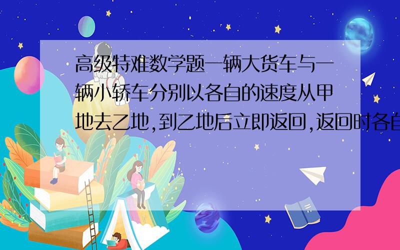 高级特难数学题一辆大货车与一辆小轿车分别以各自的速度从甲地去乙地,到乙地后立即返回,返回时各自的速度都提高20%.出发后,1.5小时,小轿车在返回的途中与大货车相遇.当大货车到达乙地