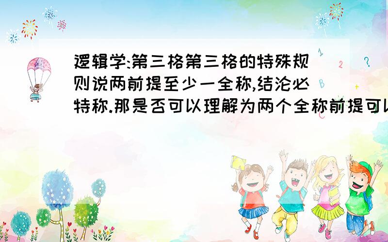 逻辑学:第三格第三格的特殊规则说两前提至少一全称,结沦必特称.那是否可以理解为两个全称前提可以得出一个特称结论?另外一般规则中说的前题有一特称的结论必特称,那么结论特称的可