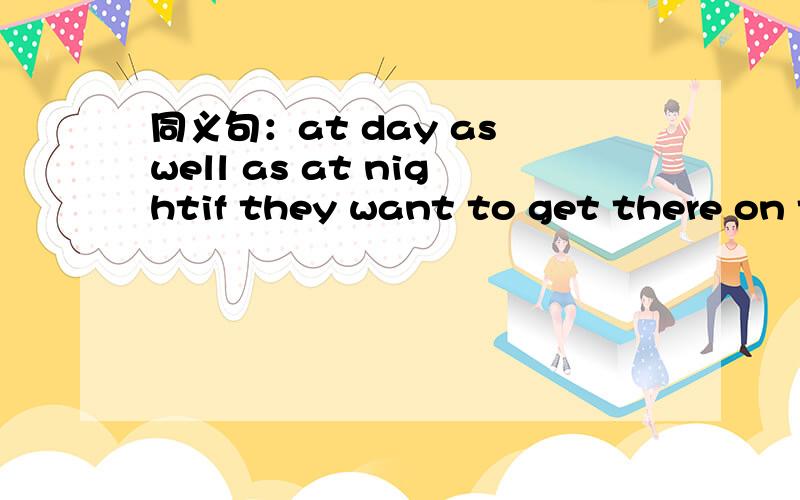 同义句：at day as well as at nightif they want to get there on time ,they must travel at day as well as at night.if they want to get there on time ,they must travel_______ ______in the day ________ ________at night