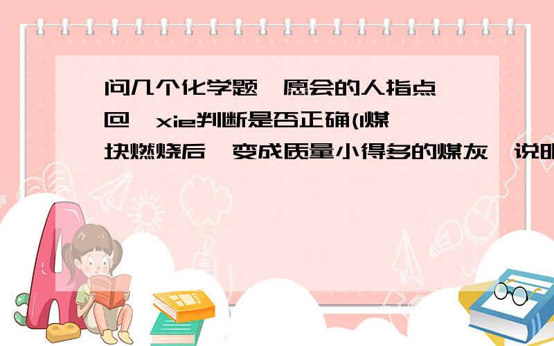 问几个化学题,愿会的人指点^@^xie判断是否正确(1煤块燃烧后,变成质量小得多的煤灰,说明煤燃烧的反应不符合质量守恒定律.(2碳在氧气中燃烧后,产生的二氧化碳的质量比参加反应的碳的质量