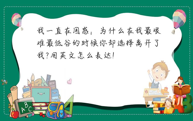 我一直在困惑；为什么在我最艰难最低谷的时候你却选择离开了我?用英文怎么表达!