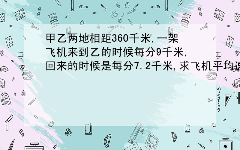 甲乙两地相距360千米,一架飞机来到乙的时候每分9千米,回来的时候是每分7.2千米,求飞机平均速度