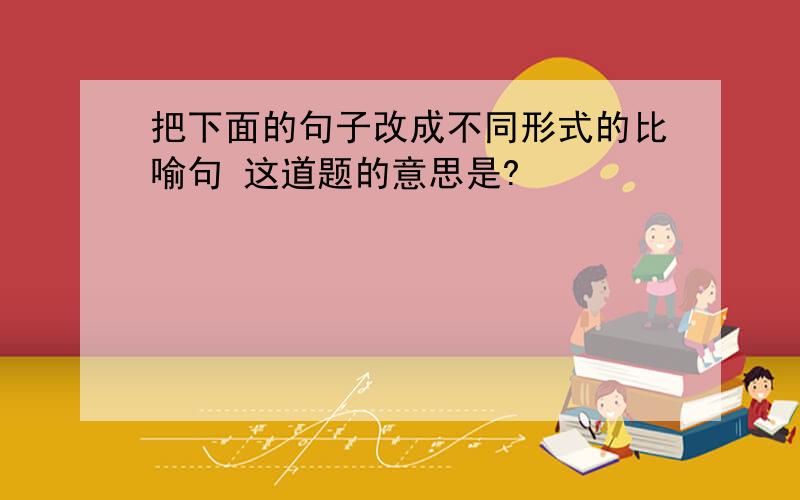 把下面的句子改成不同形式的比喻句 这道题的意思是?