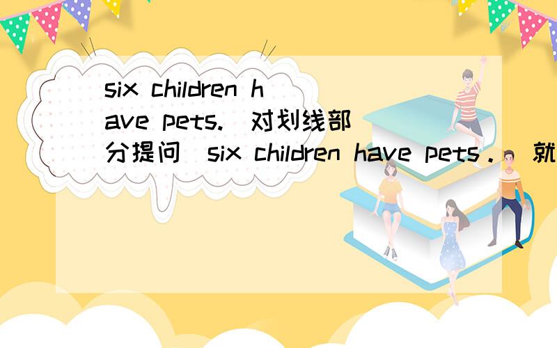 six children have pets.(对划线部分提问)six children have pets。（就划线部分提问） six是划线部分----