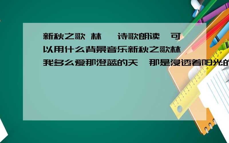 新秋之歌 林庚 诗歌朗读,可以用什么背景音乐新秋之歌林庚我多么爱那澄蓝的天,那是浸透着阳光的海.年轻的一代需要飞翔,把一切时光变成现在.我仿佛听见原野的风,吹起了一支新的的乐章.