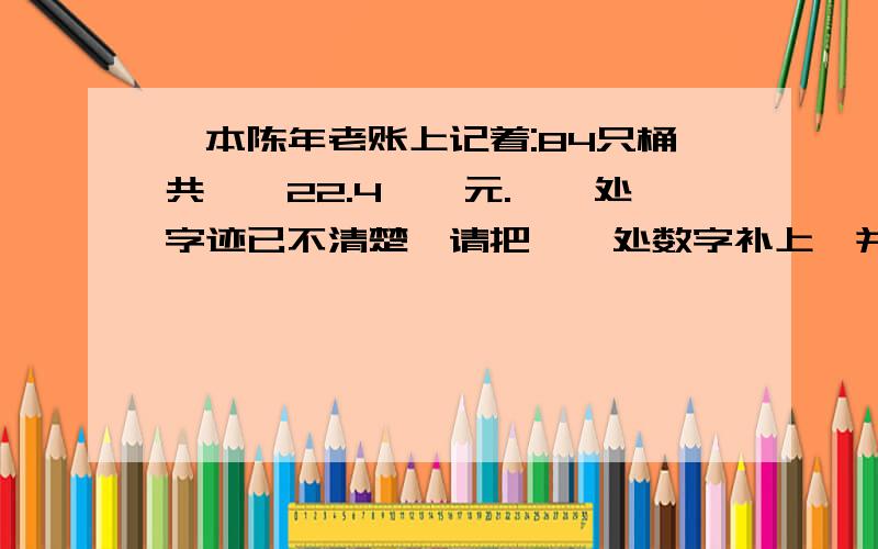 一本陈年老账上记着:84只桶共【】22.4【】元.【】处字迹已不清楚,请把【】处数字补上,并求出桶的单价.