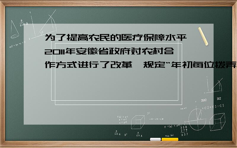 为了提高农民的医疗保障水平,2011年安徽省政府对农村合作方式进行了改革,规定“年初每位拨弄革命需缴纳30元农村合作医疗保证金,这样农民治病可以享受如下优惠政策：一年治病医疗费不