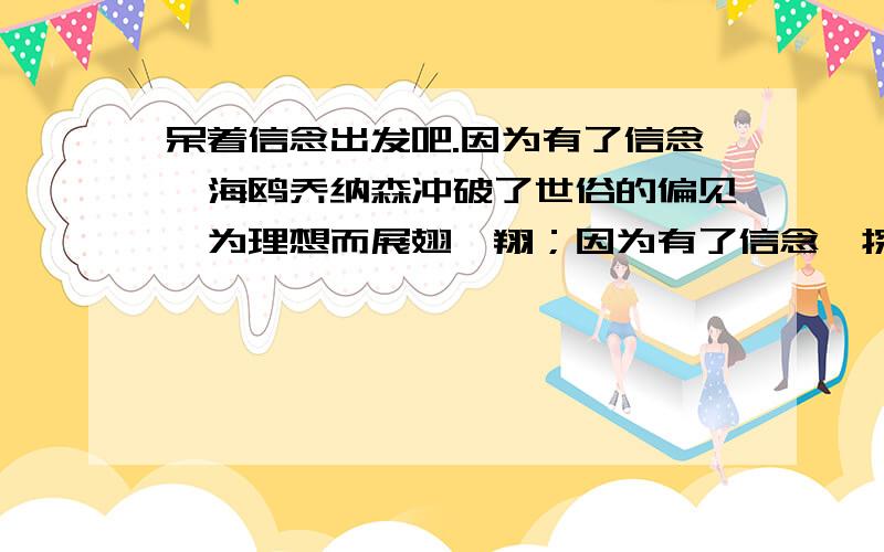 呆着信念出发吧.因为有了信念,海鸥乔纳森冲破了世俗的偏见,为理想而展翅翱翔；因为有了信念,探险家刘雨田克服了艰难困苦,徒步走完了万里长城；因为有了信念,（ ）,（ ）,让我们带着信