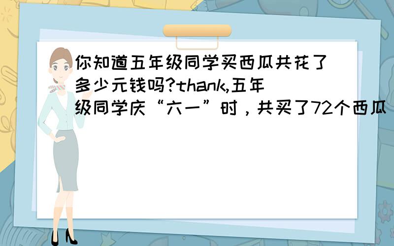 你知道五年级同学买西瓜共花了多少元钱吗?thank,五年级同学庆“六一”时，共买了72个西瓜，每个西瓜单价相同，共花了（ )67.9( )元，你知道五年级同学买西瓜共花了多少元钱？请你列出过