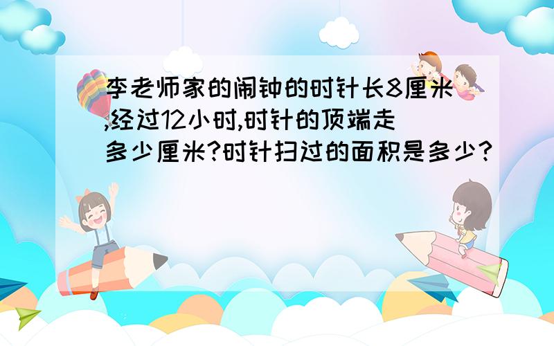 李老师家的闹钟的时针长8厘米,经过12小时,时针的顶端走多少厘米?时针扫过的面积是多少?