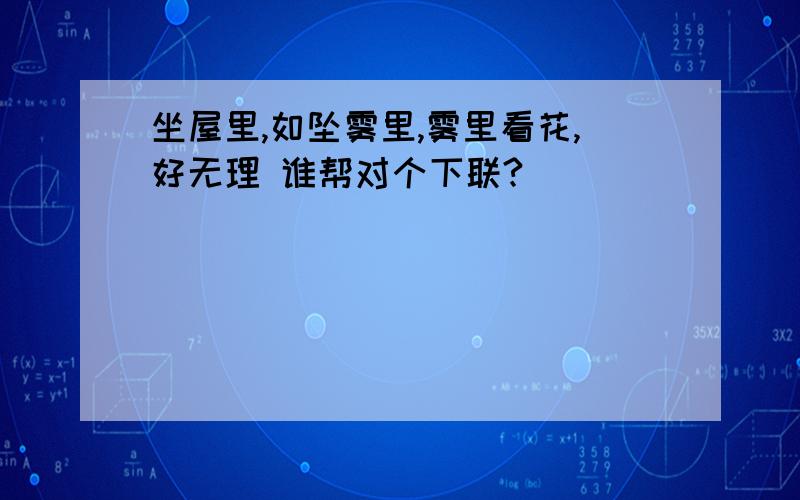 坐屋里,如坠雾里,雾里看花,好无理 谁帮对个下联?