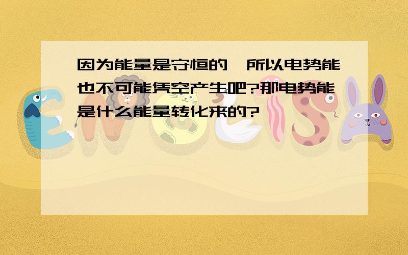 因为能量是守恒的,所以电势能也不可能凭空产生吧?那电势能是什么能量转化来的?