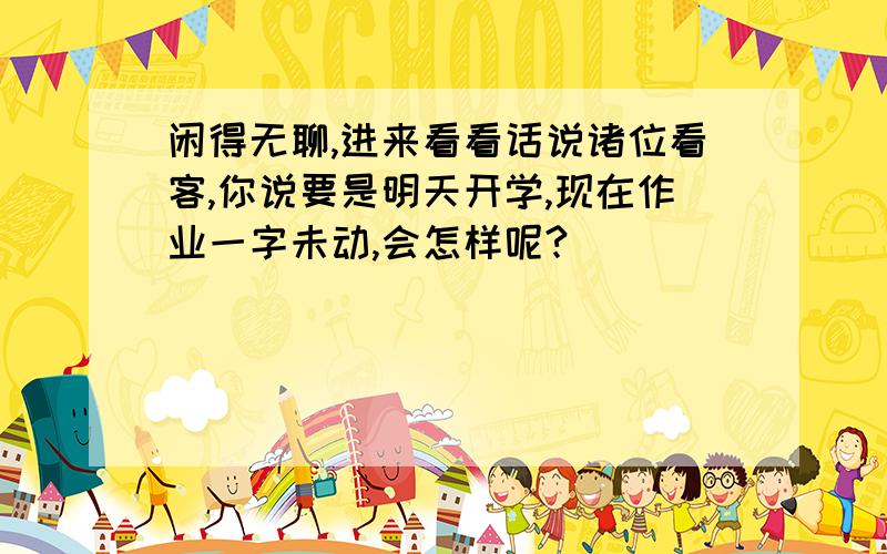 闲得无聊,进来看看话说诸位看客,你说要是明天开学,现在作业一字未动,会怎样呢?