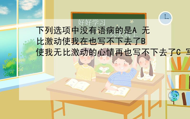 下列选项中没有语病的是A 无比激动使我在也写不下去了B 使我无比激动的心情再也写不下去了C 写到这里,我无比激动,再也不能写下去了D 写到这里,我无比激动的心情,再也写不下去了