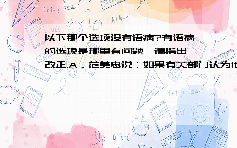 以下那个选项没有语病?有语病的选项是那里有问题,请指出,改正.A．范美忠说：如果有关部门认为他没去救学生自己先跑就不配当老师从而取消他的教师资格,是违背了《教师法》.B．国家审