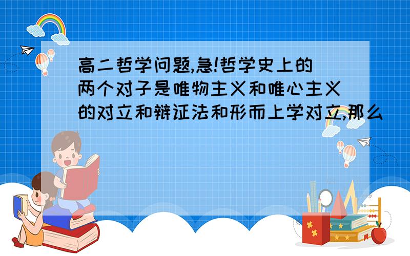 高二哲学问题,急!哲学史上的两个对子是唯物主义和唯心主义的对立和辩证法和形而上学对立,那么_______的斗争从属于________的斗争?           求横线处答案,准确的给多分.谢谢各位了!你确定？