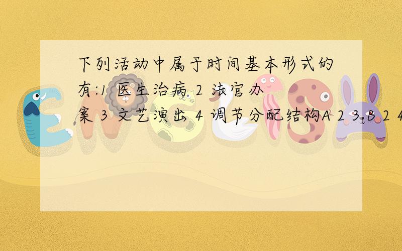 下列活动中属于时间基本形式的有:1 医生治病 2 法官办案 3 文艺演出 4 调节分配结构A 2 3 B 2 4 C 3 4 D 1 4（请问实践的主要形式有哪些?）2.冰冻一尺,非一日之寒.为什么不能说实践是认识的基础