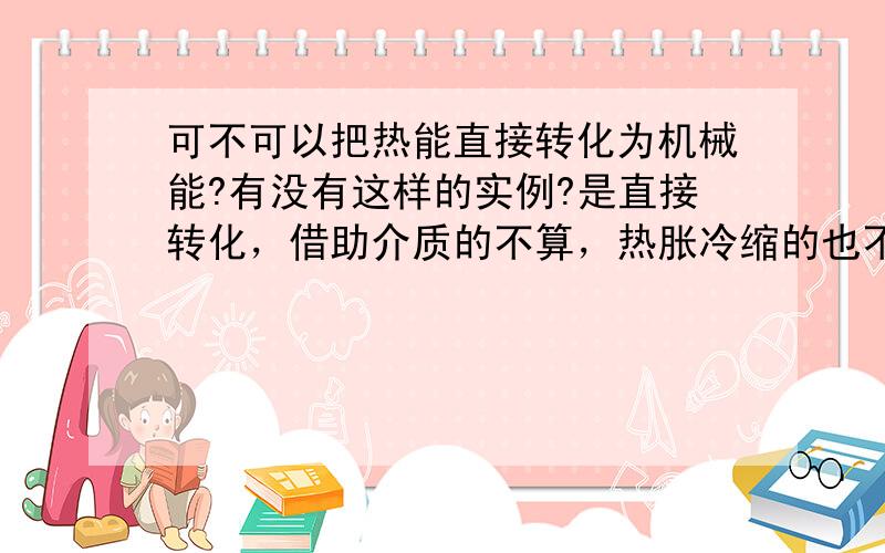 可不可以把热能直接转化为机械能?有没有这样的实例?是直接转化，借助介质的不算，热胀冷缩的也不算！