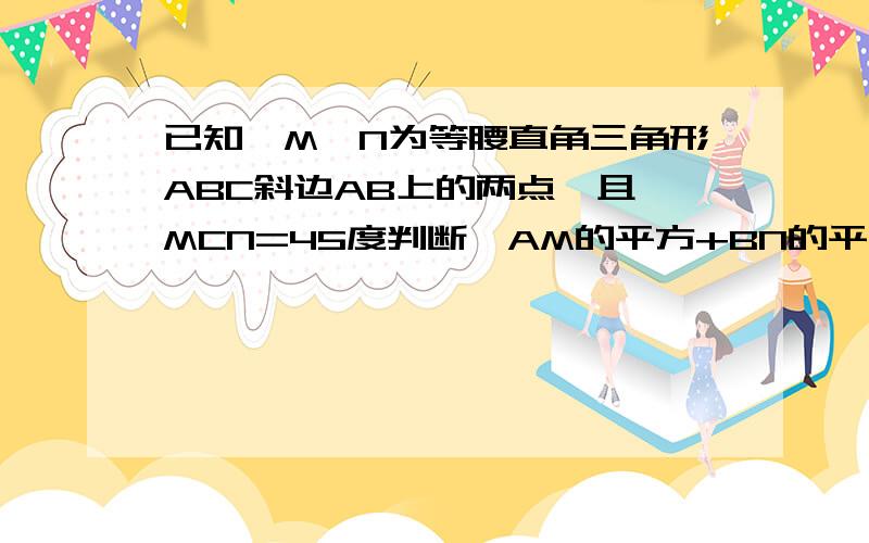 已知,M、N为等腰直角三角形ABC斜边AB上的两点,且∠MCN=45度判断,AM的平方+BN的平方 与 MN的平方的大小关系请顺便说说为么。