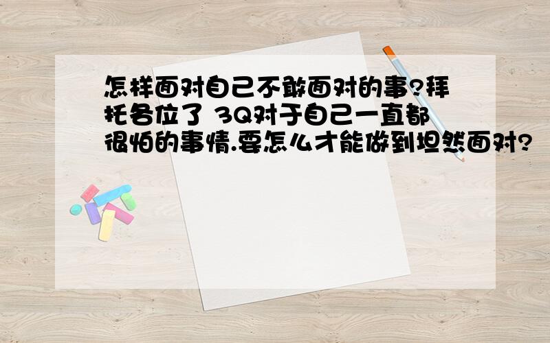 怎样面对自己不敢面对的事?拜托各位了 3Q对于自己一直都很怕的事情.要怎么才能做到坦然面对?