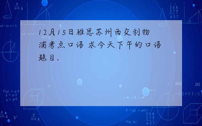 12月15日雅思苏州西交利物浦考点口语 求今天下午的口语题目.