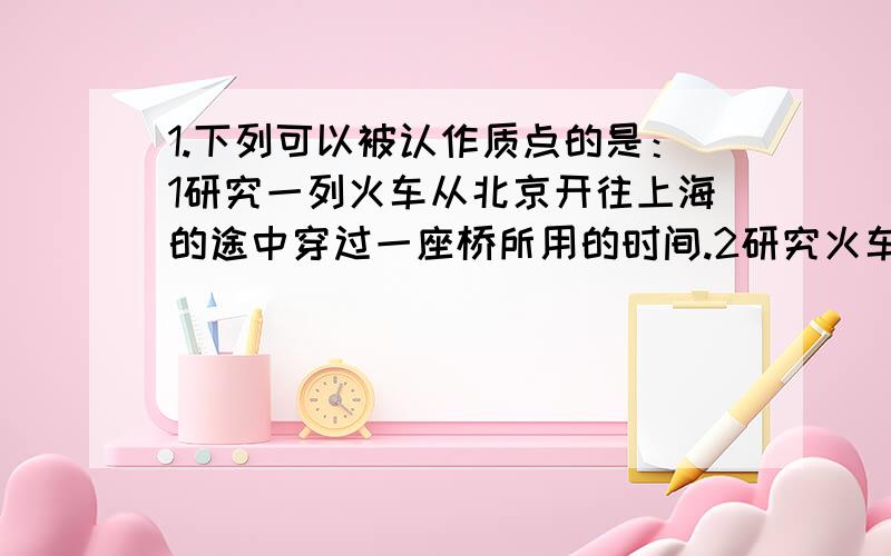 1.下列可以被认作质点的是：1研究一列火车从北京开往上海的途中穿过一座桥所用的时间.2研究火车从南京到上海所用的时间.2.篮球以10m/s的速度水平撞击篮板后以8m/s的速度反向弹回,球与板