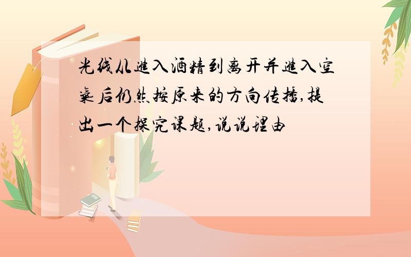 光线从进入酒精到离开并进入空气后仍然按原来的方向传播,提出一个探究课题,说说理由