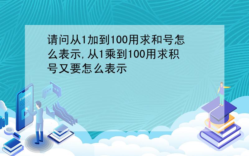 请问从1加到100用求和号怎么表示,从1乘到100用求积号又要怎么表示